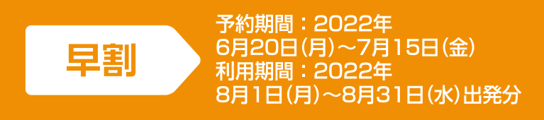 [ 早割 ] 予約期間：2022年6月20日（月）～7月15日（金）／利用期間：2022年8月1日（月）～8月31日（水）出発分