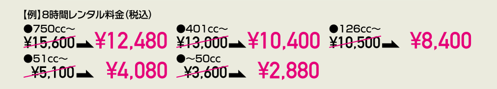 【例】8時間レンタル料金(税込)●750cc~¥15,600が¥12,480に●401cc~¥13,000が¥10,400に●126cc~¥10,500が¥8,400に●51cc~¥5,100が¥4,080に●~50cc ¥3,600が¥2,880に