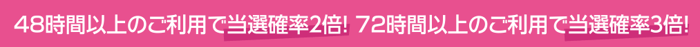 48時間以上のご利用で当選確率２倍！72時間以上のご利用で当選確率３倍！