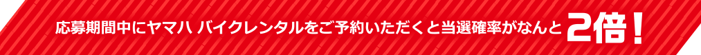 応募期間中にヤマハ バイクレンタルをご予約いただくと当選確率がなんと2倍!